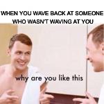 Why are you like this | WHEN YOU WAVE BACK AT SOMEONE WHO WASN'T WAVING AT YOU | image tagged in why are you like this | made w/ Imgflip meme maker