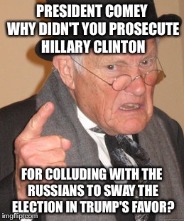 If there was ever a sign that McCain needs to retire... | PRESIDENT COMEY WHY DIDN'T YOU PROSECUTE HILLARY CLINTON; FOR COLLUDING WITH THE RUSSIANS TO SWAY THE ELECTION IN TRUMP'S FAVOR? | image tagged in memes,back in my day | made w/ Imgflip meme maker