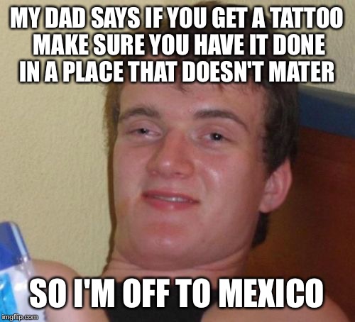 Run to the border | MY DAD SAYS IF YOU GET A TATTOO MAKE SURE YOU HAVE IT DONE IN A PLACE THAT DOESN'T MATER; SO I'M OFF TO MEXICO | image tagged in memes,10 guy,funny | made w/ Imgflip meme maker