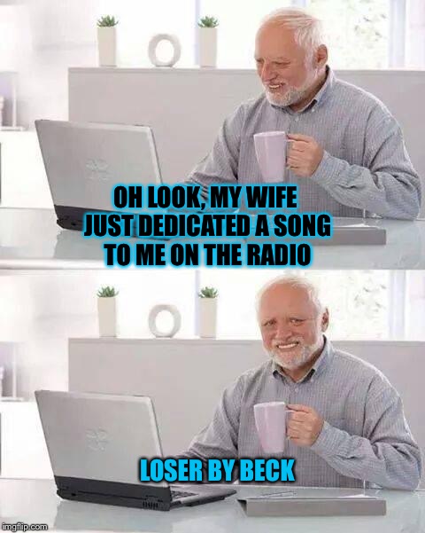 Hide the Pain Harold | OH LOOK, MY WIFE JUST DEDICATED A SONG TO ME ON THE RADIO; LOSER BY BECK | image tagged in memes,hide the pain harold | made w/ Imgflip meme maker