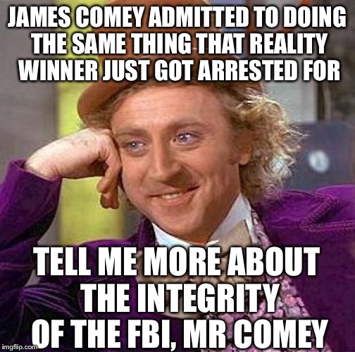 Creepy Condescending Wonka | JAMES COMEY ADMITTED TO DOING THE SAME THING THAT REALITY WINNER JUST GOT ARRESTED FOR; TELL ME MORE ABOUT THE INTEGRITY OF THE FBI, MR COMEY | image tagged in memes,creepy condescending wonka | made w/ Imgflip meme maker