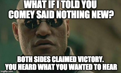 Seriously everyone seemed to think they were right all along. | WHAT IF I TOLD YOU COMEY SAID NOTHING NEW? BOTH SIDES CLAIMED VICTORY. YOU HEARD WHAT YOU WANTED TO HEAR | image tagged in memes,matrix morpheus,fbi director james comey,comey,trump,liberals | made w/ Imgflip meme maker