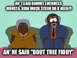 AN' I SAID DAMNIT LOCHNESS MONSTA, HOW MUCH STEEM DO U NEED?! AN' HE SAID
"BOUT TREE FIDDY" | made w/ Imgflip meme maker