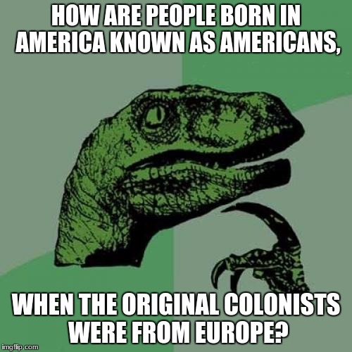 Philosoraptor | HOW ARE PEOPLE BORN IN AMERICA KNOWN AS AMERICANS, WHEN THE ORIGINAL COLONISTS WERE FROM EUROPE? | image tagged in memes,philosoraptor | made w/ Imgflip meme maker