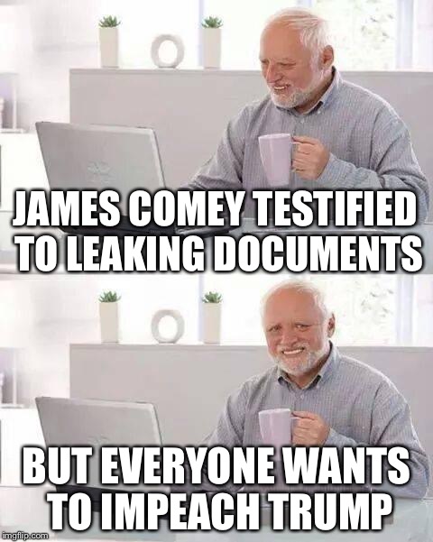 Hide the Pain Harold | JAMES COMEY TESTIFIED TO LEAKING DOCUMENTS; BUT EVERYONE WANTS TO IMPEACH TRUMP | image tagged in memes,hide the pain harold | made w/ Imgflip meme maker