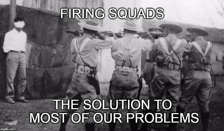 The Solution | FIRING SQUADS; THE SOLUTION TO MOST OF OUR PROBLEMS | image tagged in firing squad | made w/ Imgflip meme maker
