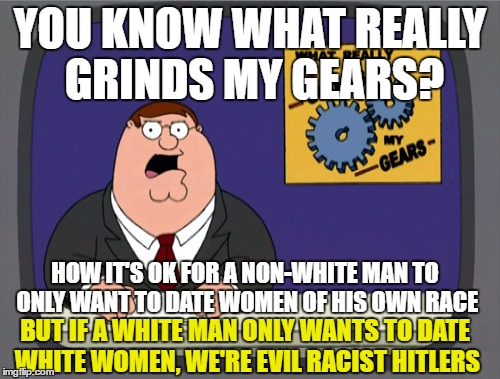 Peter Griffin News Meme | YOU KNOW WHAT REALLY GRINDS MY GEARS? HOW IT'S OK FOR A NON-WHITE MAN TO ONLY WANT TO DATE WOMEN OF HIS OWN RACE; BUT IF A WHITE MAN ONLY WANTS TO DATE WHITE WOMEN, WE'RE EVIL RACIST HITLERS | image tagged in memes,peter griffin news | made w/ Imgflip meme maker