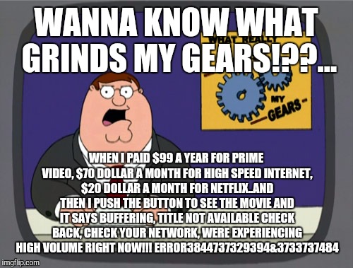 Peter Griffin News Meme | WANNA KNOW WHAT GRINDS MY GEARS!??... WHEN I PAID $99 A YEAR FOR PRIME VIDEO, $70 DOLLAR A MONTH FOR HIGH SPEED INTERNET, $20 DOLLAR A MONTH FOR NETFLIX..AND THEN I PUSH THE BUTTON TO SEE THE MOVIE AND IT SAYS BUFFERING, TITLE NOT AVAILABLE CHECK BACK, CHECK YOUR NETWORK, WERE EXPERIENCING HIGH VOLUME RIGHT NOW!!! ERROR3844737329394&3733737484 | image tagged in memes,peter griffin news | made w/ Imgflip meme maker