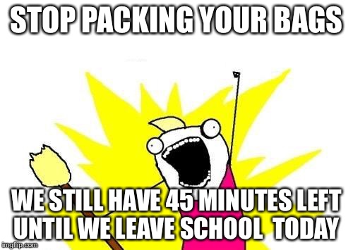 X All The Y Meme | STOP PACKING YOUR BAGS; WE STILL HAVE 45 MINUTES LEFT 
UNTIL WE LEAVE SCHOOL 
TODAY | image tagged in memes,x all the y | made w/ Imgflip meme maker