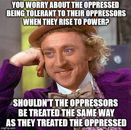 Creepy Condescending Wonka Meme | YOU WORRY ABOUT THE OPPRESSED BEING TOLERANT TO THEIR OPPRESSORS WHEN THEY RISE TO POWER? SHOULDN'T THE OPPRESSORS BE TREATED THE SAME WAY A | image tagged in memes,creepy condescending wonka | made w/ Imgflip meme maker