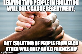 Friendship | LEAVING TWO PEOPLE IN ISOLATION WILL ONLY CAUSE RESENTMENT, BUT ISOLATING OF PEOPLE FROM EACH OTHER WILL ONLY BUILD FRIENDSHIP | image tagged in black and white hands,friendship | made w/ Imgflip meme maker