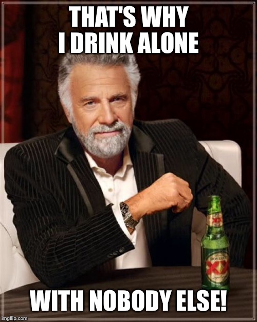 The Most Interesting Man In The World Meme | THAT'S WHY I DRINK ALONE WITH NOBODY ELSE! | image tagged in memes,the most interesting man in the world | made w/ Imgflip meme maker