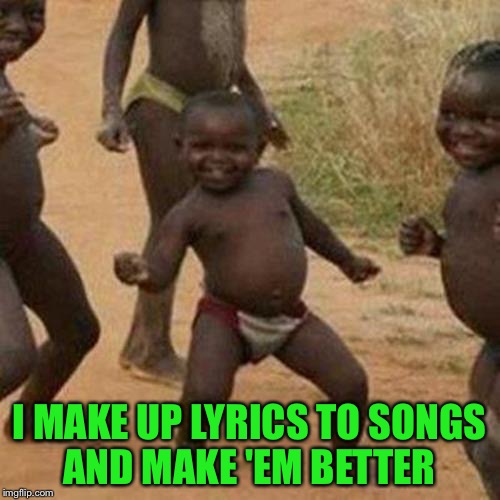 ....all the time XD | I MAKE UP LYRICS TO SONGS AND MAKE 'EM BETTER | image tagged in memes,third world success kid | made w/ Imgflip meme maker