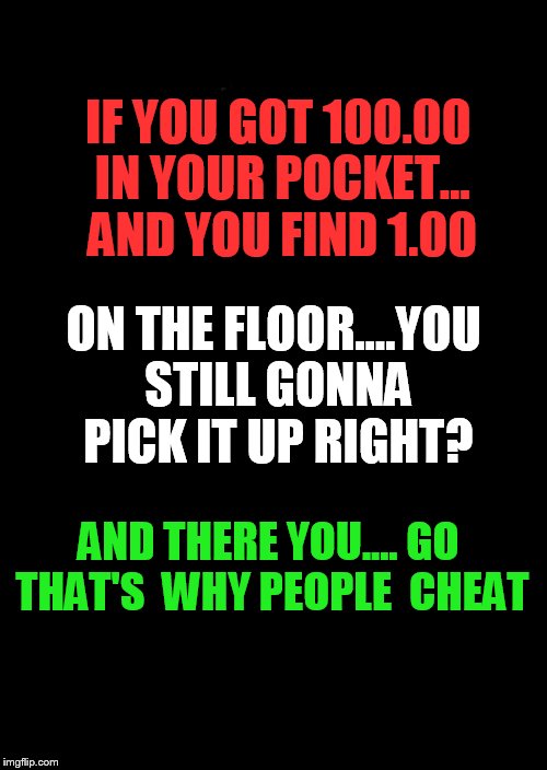a black blank | IF YOU GOT 100.00 IN YOUR POCKET... AND YOU FIND 1.00; ON THE FLOOR....YOU STILL GONNA PICK IT UP RIGHT? AND THERE YOU.... GO THAT'S  WHY PEOPLE  CHEAT | image tagged in a black blank | made w/ Imgflip meme maker