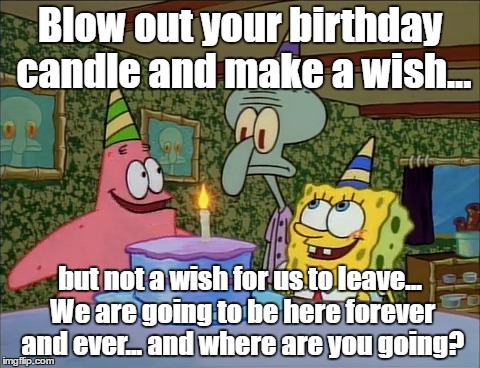 Happy happy birthday | Blow out your birthday candle and make a wish... but not a wish for us to leave... We are going to be here forever and ever... and where are you going? | image tagged in happy happy birthday | made w/ Imgflip meme maker