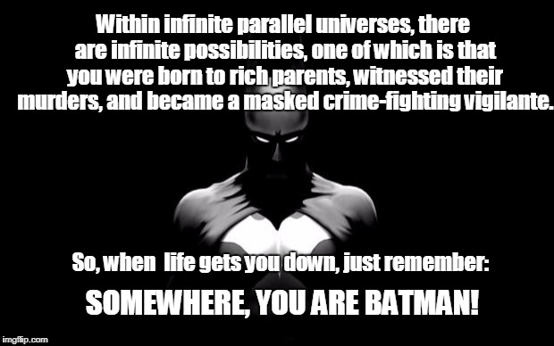I prefer to think of myself as the Adam West version. | Within infinite parallel universes, there are infinite possibilities, one of which is that you were born to rich parents, witnessed their murders, and became a masked crime-fighting vigilante. So, when  life gets you down, just remember:; SOMEWHERE, YOU ARE BATMAN! | image tagged in batman | made w/ Imgflip meme maker