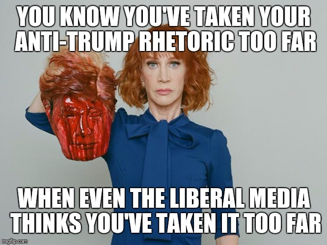 Kathy Griffin Tolerance | YOU KNOW YOU'VE TAKEN YOUR ANTI-TRUMP RHETORIC TOO FAR; WHEN EVEN THE LIBERAL MEDIA THINKS YOU'VE TAKEN IT TOO FAR | image tagged in kathy griffin tolerance | made w/ Imgflip meme maker