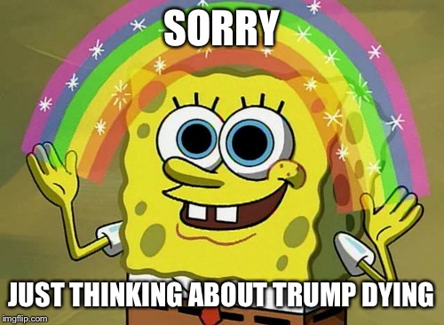 Imagination Spongebob | SORRY; JUST THINKING ABOUT TRUMP DYING | image tagged in memes,imagination spongebob | made w/ Imgflip meme maker