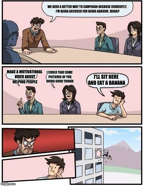 Boardroom Meeting Suggestion | WE NEED A BETTER WAY TO CAMPAIGN BECAUSE CURRENTLY, I'M BEING ACCUSED FOR BEING ABUSIVE. IDEAS? MAKE A MOTIVATIONAL VIDEO ABOUT HELPING PEOPLE; I COULD TAKE SOME PICTURES OF YOU DOING GOOD THINGS; I'LL SIT HERE AND EAT A BANANA | image tagged in memes,boardroom meeting suggestion | made w/ Imgflip meme maker