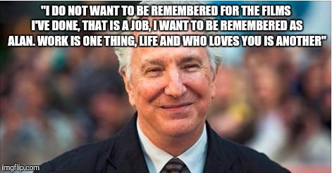 "I DO NOT WANT TO BE REMEMBERED FOR THE FILMS I'VE DONE, THAT IS A JOB, I WANT TO BE REMEMBERED AS ALAN. WORK IS ONE THING, LIFE AND WHO LOVES YOU IS ANOTHER" | image tagged in alan rickman | made w/ Imgflip meme maker