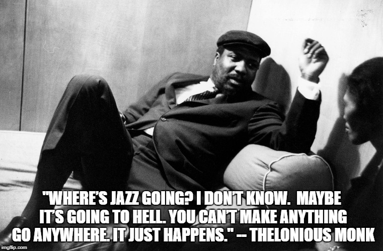  "WHERE’S JAZZ GOING? I DON’T KNOW.
 MAYBE IT’S GOING TO HELL. YOU CAN’T MAKE ANYTHING GO ANYWHERE. IT JUST HAPPENS." -- THELONIOUS MONK | image tagged in mindfulness jazz,mindfulness,jazz | made w/ Imgflip meme maker