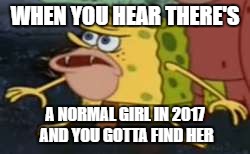 Spongegar | WHEN YOU HEAR THERE'S; A NORMAL GIRL IN 2017 AND YOU GOTTA FIND HER | image tagged in memes,spongegar | made w/ Imgflip meme maker