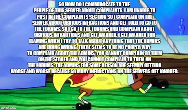Retarded spongebob | SO HOW DO I COMMUNICATE TO THE PEOPLE OF THIS SERVER ABOUT COMPLAINTS. I AM UNABLE TO POST IN THE COMPLAINTS SECTION SO I COMPLAIN ON THE SERVER ABOUT OBVIOUS INFRACTIONS AND GET TOLD TO GO TO THE FORUMS. SO I GO TO THE FORUMS AND COMPLAIN ABOUT OBVIOUS INFRACTIONS AND GET WARNED. I GET WARNED FOR FLAMING WHEN I TRY TO TALK ABOUT ANYTHING THAT THE ADMINS ARE DOING WRONG. THERE SEEMS TO BE NO PROPER WAY TO COMPLAIN ABOUT THE ADMINS, YOU CANNOT COMPLAIN TO THEM ON THE SERVER AND YOU CANNOT COMPLAIN TO THEM ON THE FORUMS. THE ADMINS FOR SOME REASON ARE SEEMILY GETTING WORSE AND WORSE BECAUSE SO MANY INFRACTIONS ON THE SERVERS GET IGNORED. | image tagged in retarded spongebob | made w/ Imgflip meme maker