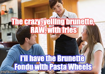 Memes | The crazy, yelling brunette, RAW, with fries I'll have the Brunette Fondu with Pasta Wheels | image tagged in memes | made w/ Imgflip meme maker