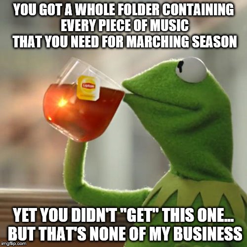 But That's None Of My Business | YOU GOT A WHOLE FOLDER CONTAINING EVERY PIECE OF MUSIC THAT YOU NEED FOR MARCHING SEASON; YET YOU DIDN'T "GET" THIS ONE... BUT THAT'S NONE OF MY BUSINESS | image tagged in memes,but thats none of my business,kermit the frog | made w/ Imgflip meme maker