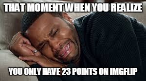 I have come a long ways | THAT MOMENT WHEN YOU REALIZE; YOU ONLY HAVE 23 POINTS ON IMGFLIP | image tagged in sad | made w/ Imgflip meme maker