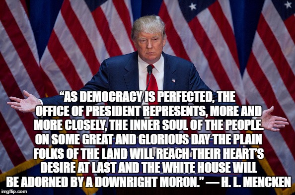Donald Trump | “AS DEMOCRACY IS PERFECTED, THE OFFICE OF PRESIDENT REPRESENTS, MORE AND MORE CLOSELY, THE INNER SOUL OF THE PEOPLE. ON SOME GREAT AND GLORIOUS DAY THE PLAIN FOLKS OF THE LAND WILL REACH THEIR HEART’S DESIRE AT LAST AND THE WHITE HOUSE WILL BE ADORNED BY A DOWNRIGHT MORON.” — H. L. MENCKEN | image tagged in donald trump | made w/ Imgflip meme maker