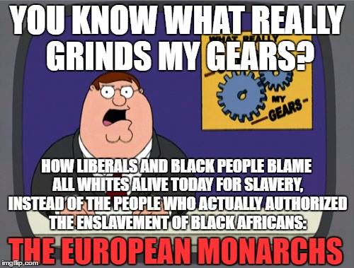 If you want to blame someone whose ancestors are actually responsible | YOU KNOW WHAT REALLY GRINDS MY GEARS? HOW LIBERALS AND BLACK PEOPLE BLAME ALL WHITES ALIVE TODAY FOR SLAVERY, INSTEAD OF THE PEOPLE WHO ACTUALLY AUTHORIZED THE ENSLAVEMENT OF BLACK AFRICANS:; THE EUROPEAN MONARCHS | image tagged in memes,peter griffin news | made w/ Imgflip meme maker