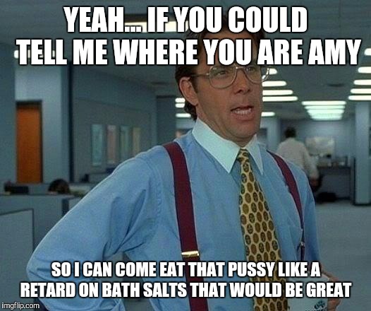 That Would Be Great Meme | YEAH... IF YOU COULD TELL ME WHERE YOU ARE AMY; SO I CAN COME EAT THAT PUSSY LIKE A RETARD ON BATH SALTS THAT WOULD BE GREAT | image tagged in memes,that would be great | made w/ Imgflip meme maker
