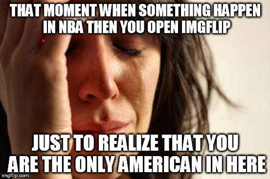 First World Problems Meme | THAT MOMENT WHEN SOMETHING HAPPEN IN NBA THEN YOU OPEN IMGFLIP; JUST TO REALIZE THAT YOU ARE THE ONLY AMERICAN IN HERE | image tagged in memes,first world problems | made w/ Imgflip meme maker