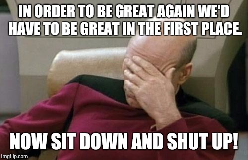 Captain Picard Facepalm | IN ORDER TO BE GREAT AGAIN WE'D HAVE TO BE GREAT IN THE FIRST PLACE. NOW SIT DOWN AND SHUT UP! | image tagged in memes,captain picard facepalm,trump,election 2016,make america great again | made w/ Imgflip meme maker