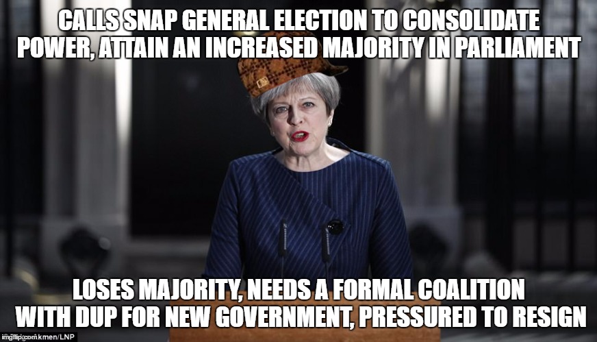 Theresa MAYBE! | CALLS SNAP GENERAL ELECTION TO CONSOLIDATE POWER, ATTAIN AN INCREASED MAJORITY IN PARLIAMENT; LOSES MAJORITY, NEEDS A FORMAL COALITION WITH DUP FOR NEW GOVERNMENT, PRESSURED TO RESIGN | image tagged in politics,generalelection2017 | made w/ Imgflip meme maker