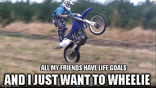 Dat Wheelie Life | AND I JUST WANT TO WHEELIE; ALL MY FRIENDS HAVE LIFE GOALS | image tagged in wheelie | made w/ Imgflip meme maker