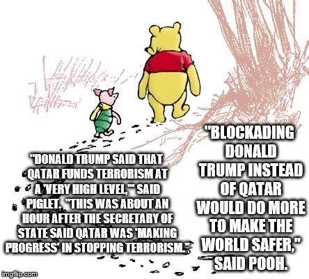 pooh | "BLOCKADING DONALD TRUMP INSTEAD OF QATAR WOULD DO MORE TO MAKE THE WORLD SAFER," SAID POOH. "DONALD TRUMP SAID THAT QATAR FUNDS TERRORISM AT A 'VERY HIGH LEVEL,'" SAID PIGLET.  "THIS WAS ABOUT AN HOUR AFTER THE SECRETARY OF STATE SAID QATAR WAS 'MAKING PROGRESS' IN STOPPING TERRORISM." | image tagged in pooh | made w/ Imgflip meme maker