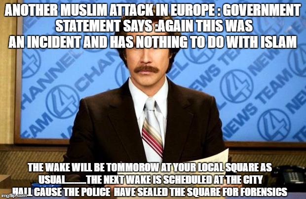 muslim attack  | ANOTHER MUSLIM ATTACK IN EUROPE : GOVERNMENT STATEMENT SAYS :AGAIN THIS WAS AN INCIDENT AND HAS NOTHING TO DO WITH ISLAM; THE WAKE WILL BE TOMMOROW AT YOUR LOCAL SQUARE AS USUAL..........THE NEXT WAKE IS SCHEDULED AT THE CITY HALL CAUSE THE POLICE  HAVE SEALED THE SQUARE FOR FORENSICS | image tagged in breaking news,muslim,attack,wake up | made w/ Imgflip meme maker
