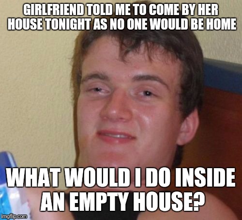 10 Guy Meme | GIRLFRIEND TOLD ME TO COME BY HER HOUSE TONIGHT AS NO ONE WOULD BE HOME; WHAT WOULD I DO INSIDE AN EMPTY HOUSE? | image tagged in memes,10 guy | made w/ Imgflip meme maker