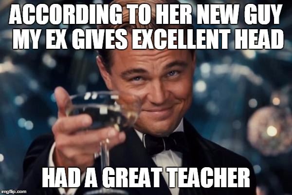 Leonardo Dicaprio Cheers Meme | ACCORDING TO HER NEW GUY MY EX GIVES EXCELLENT HEAD; HAD A GREAT TEACHER | image tagged in memes,leonardo dicaprio cheers | made w/ Imgflip meme maker