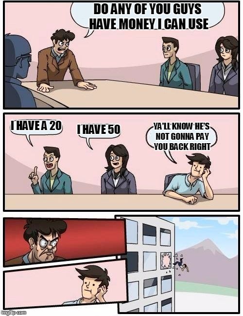 Boardroom Meeting Suggestion Meme | DO ANY OF YOU GUYS HAVE MONEY I CAN USE; I HAVE A 20; I HAVE 50; YA'LL KNOW HE'S NOT GONNA PAY YOU BACK RIGHT | image tagged in memes,boardroom meeting suggestion | made w/ Imgflip meme maker