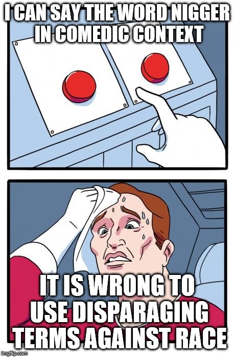 Two Buttons Meme | I CAN SAY THE WORD NIGGER IN COMEDIC CONTEXT; IT IS WRONG TO USE DISPARAGING TERMS AGAINST RACE | image tagged in the daily struggle | made w/ Imgflip meme maker