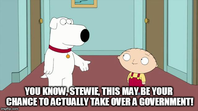 Brian Talking To Stewie | YOU KNOW, STEWIE, THIS MAY BE YOUR CHANCE TO ACTUALLY TAKE OVER A GOVERNMENT! | image tagged in brian talking to stewie | made w/ Imgflip meme maker