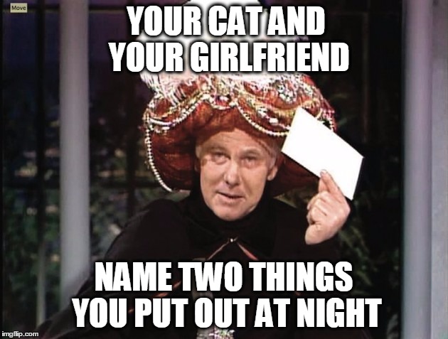 Carnac says... | YOUR CAT AND YOUR GIRLFRIEND; NAME TWO THINGS YOU PUT OUT AT NIGHT | image tagged in carnac says | made w/ Imgflip meme maker