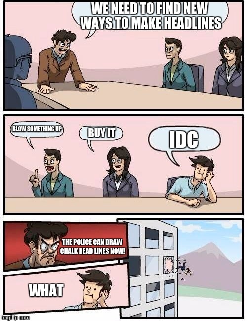 Boardroom Meeting Suggestion Meme | WE NEED TO FIND NEW WAYS TO MAKE HEADLINES; BLOW SOMETHING UP; BUY IT; IDC; THE POLICE CAN DRAW CHALK HEAD LINES NOW! WHAT | image tagged in memes,boardroom meeting suggestion | made w/ Imgflip meme maker