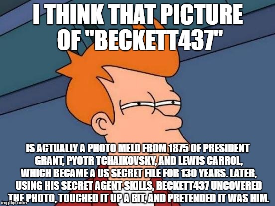 I've figured you out... | I THINK THAT PICTURE OF "BECKETT437"; IS ACTUALLY A PHOTO MELD FROM 1875 OF PRESIDENT GRANT, PYOTR TCHAIKOVSKY, AND LEWIS CARROL, WHICH BECAME A US SECRET FILE FOR 130 YEARS. LATER, USING HIS SECRET AGENT SKILLS, BECKETT437 UNCOVERED THE PHOTO, TOUCHED IT UP A BIT, AND PRETENDED IT WAS HIM. | image tagged in memes,futurama fry,beckett437,funny | made w/ Imgflip meme maker