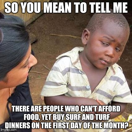 Third World Skeptical Kid Meme | SO YOU MEAN TO TELL ME THERE ARE PEOPLE WHO CAN'T AFFORD FOOD, YET BUY SURF AND TURF DINNERS ON THE FIRST DAY OF THE MONTH? | image tagged in memes,third world skeptical kid | made w/ Imgflip meme maker
