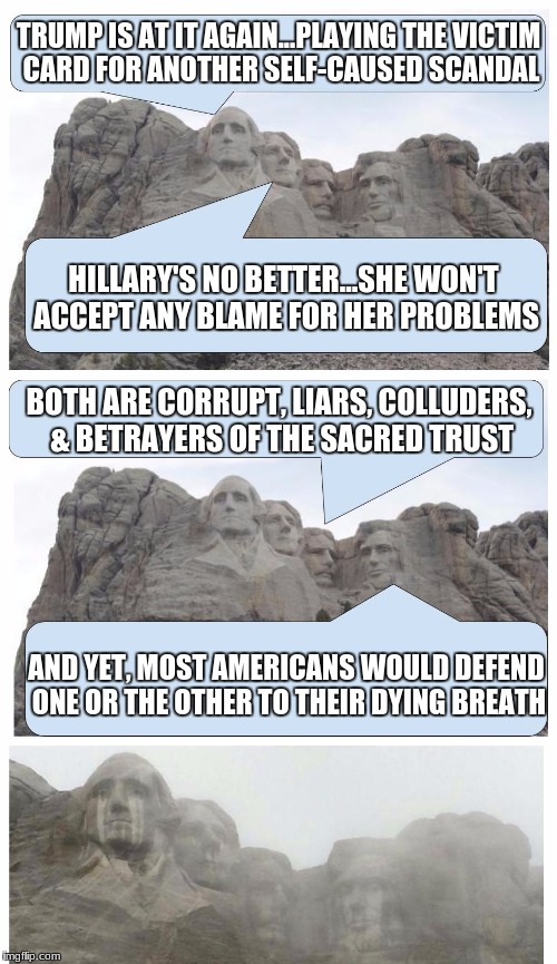 Mount Rushmore Is Crying | TRUMP IS AT IT AGAIN...PLAYING THE VICTIM CARD FOR ANOTHER SELF-CAUSED SCANDAL; HILLARY'S NO BETTER...SHE WON'T ACCEPT ANY BLAME FOR HER PROBLEMS; BOTH ARE CORRUPT, LIARS, COLLUDERS, & BETRAYERS OF THE SACRED TRUST; AND YET, MOST AMERICANS WOULD DEFEND ONE OR THE OTHER TO THEIR DYING BREATH | image tagged in mount rushmore is crying | made w/ Imgflip meme maker