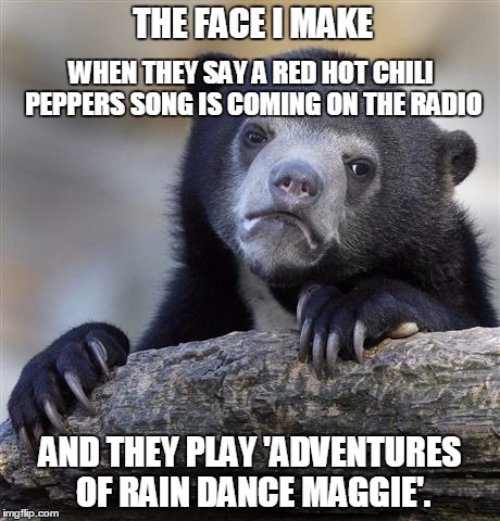 SCREW I'M WITH YOU | THE FACE I MAKE; WHEN THEY SAY A RED HOT CHILI PEPPERS SONG IS COMING ON THE RADIO; AND THEY PLAY 'ADVENTURES OF RAIN DANCE MAGGIE'. | image tagged in memes,confession bear,red hot chili peppers,funny memes | made w/ Imgflip meme maker